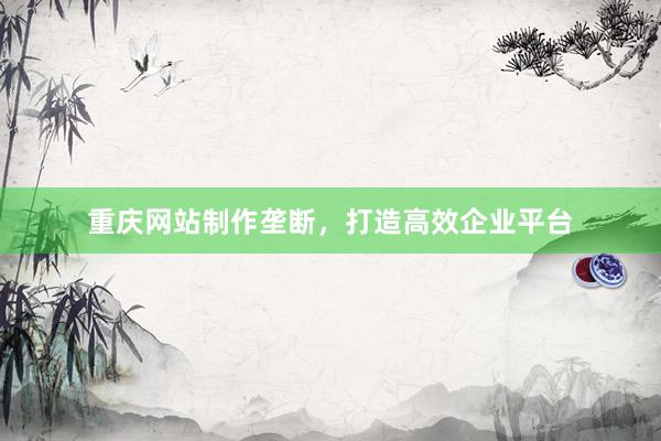 重庆网站制作垄断，打造高效企业平台
